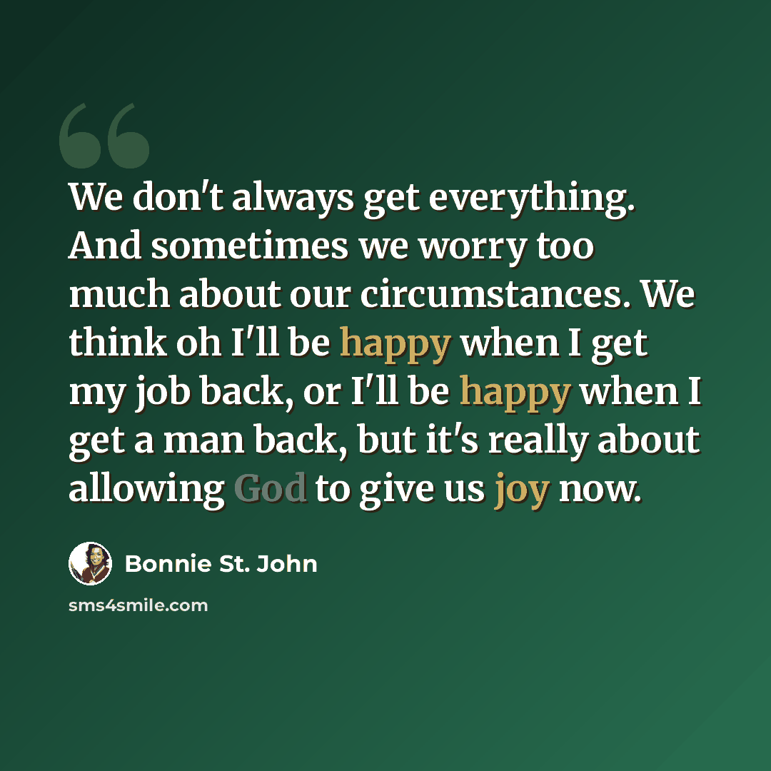 “We don't always get everything. And sometimes we worry too much about our circumstances. We think oh I'll be happy when I get my job back, or I'll be happy when I get a man back, but it's really about allowing God to give us joy now.” quote by Bonnie St. John