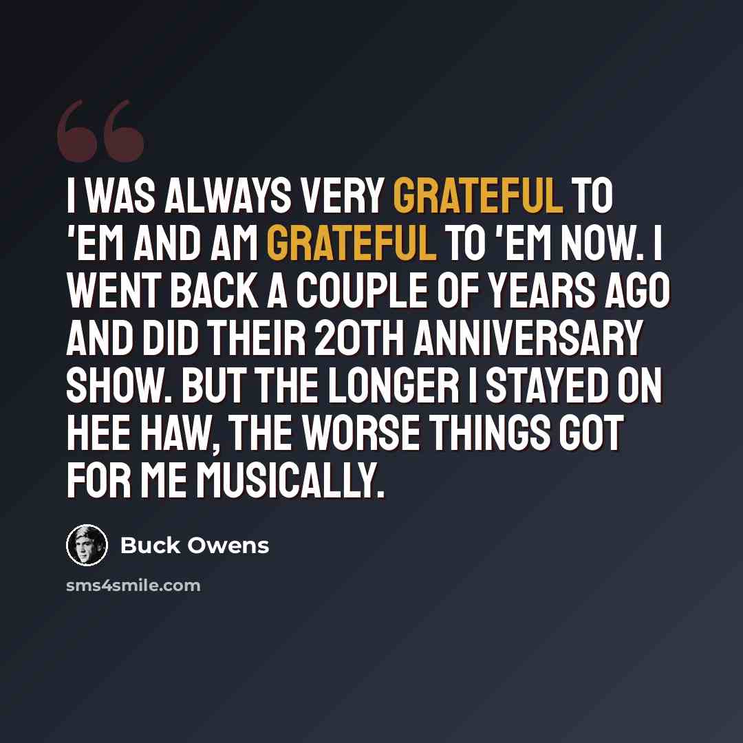 “I was always very grateful to 'em and am grateful to 'em now. I went back a couple of years ago and did their 20th anniversary show. But the longer I stayed on Hee Haw, the worse things got for me musically.” quote by Buck Owens