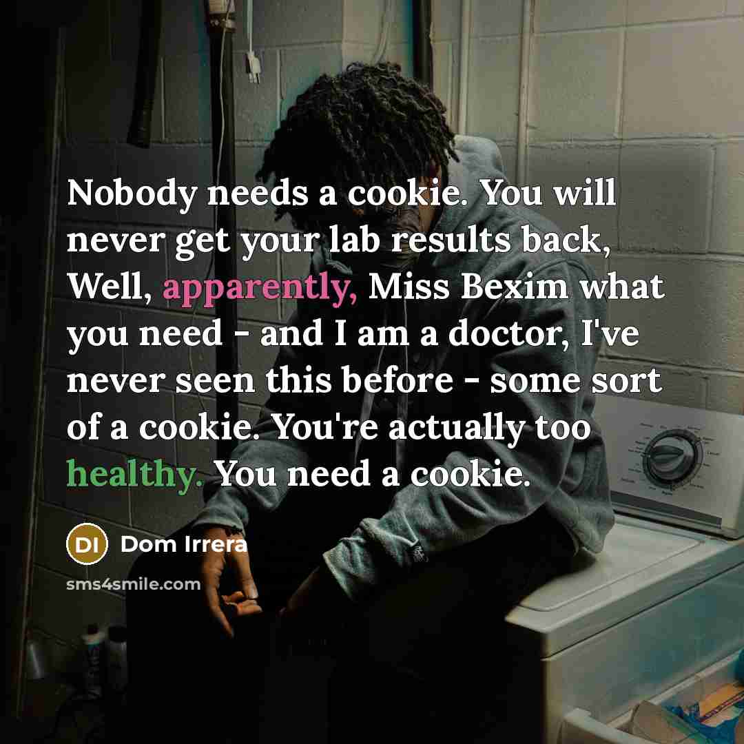 “Nobody needs a cookie. You will never get your lab results back, Well, apparently, Miss Bexim what you need - and I am a doctor, I've never seen this before - some sort of a cookie. You're actually too healthy. You need a cookie.” quote by Dom Irrera