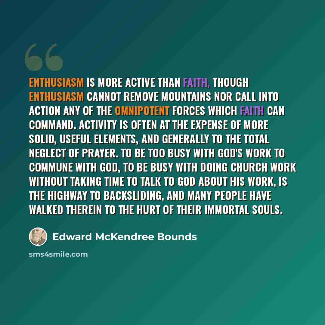 “Enthusiasm is more active than faith, though enthusiasm cannot remove mountains nor call into action any of the omnipotent forces which faith can command. Activity is often at the expense of more solid, useful elements, and generally to the total neglect of prayer. To be too busy with God's work…” quote by Edward McKendree Bounds