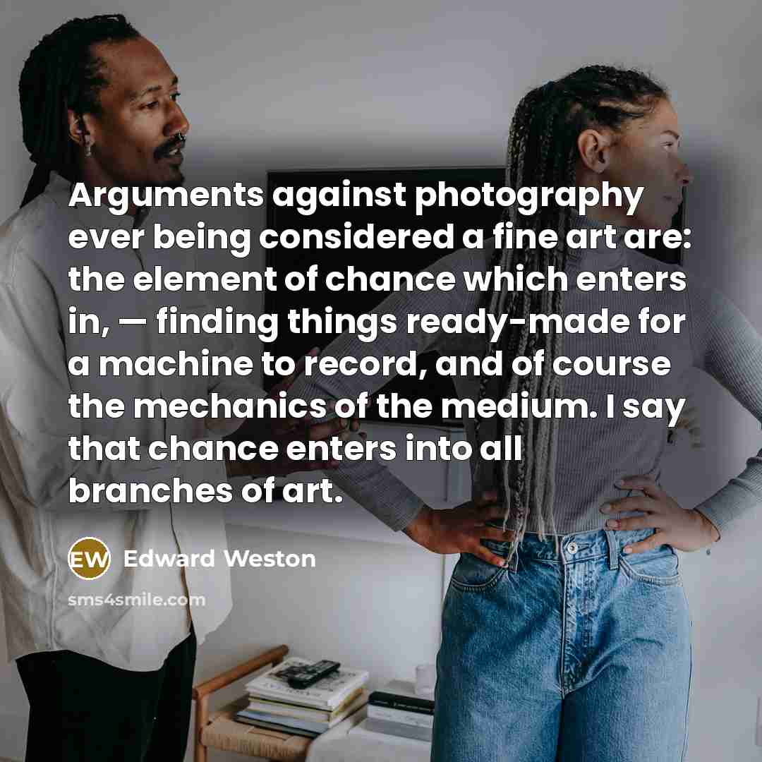 “Arguments against photography ever being considered a fine art are: the element of chance which enters in, — finding things ready-made for a machine to record, and of course the mechanics of the medium. I say that chance enters into all branches of art.” quote by Edward Weston