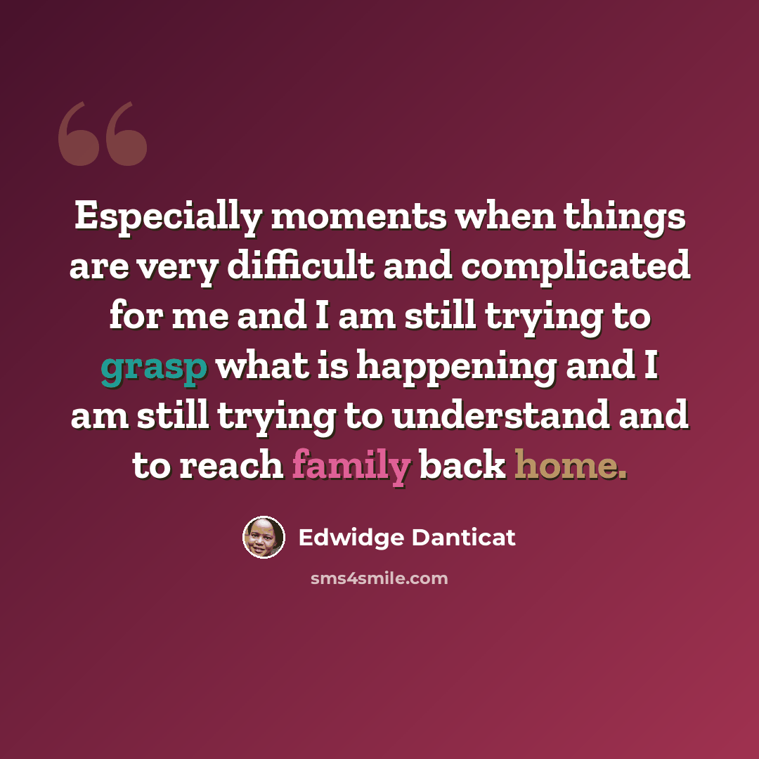 “Especially moments when things are very difficult and complicated for me and I am still trying to grasp what is happening and I am still trying to understand and to reach family back home.” quote by Edwidge Danticat
