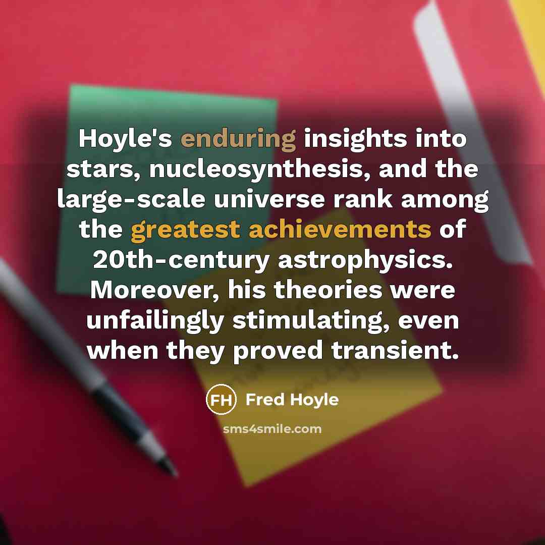 “Hoyle's enduring insights into stars, nucleosynthesis, and the large-scale universe rank among the greatest achievements of 20th-century astrophysics. Moreover, his theories were unfailingly stimulating, even when they proved transient.” quote by Fred Hoyle