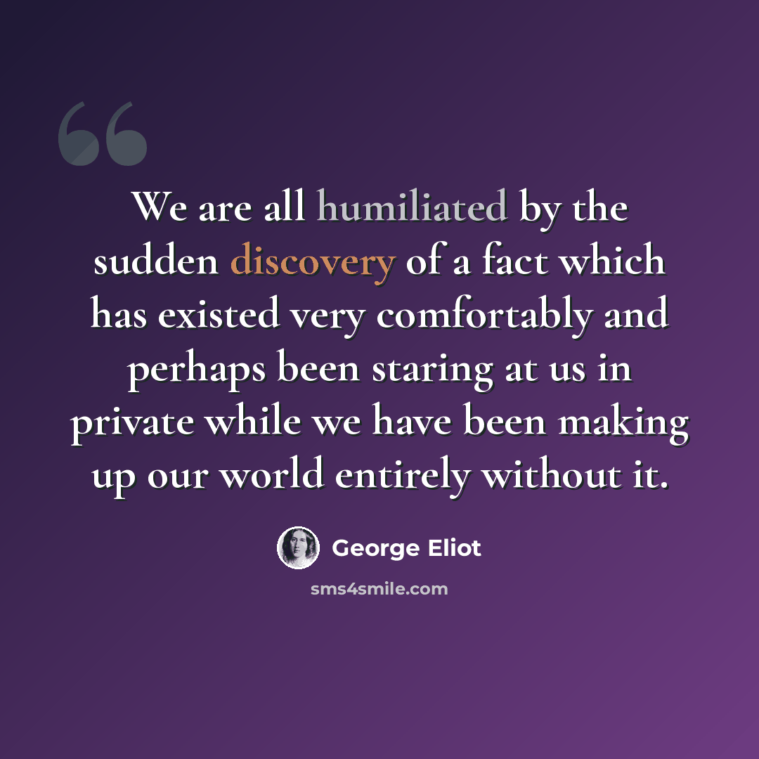 “We are all humiliated by the sudden discovery of a fact which has existed very comfortably and perhaps been staring at us in private while we have been making up our world entirely without it.” quote by George Eliot