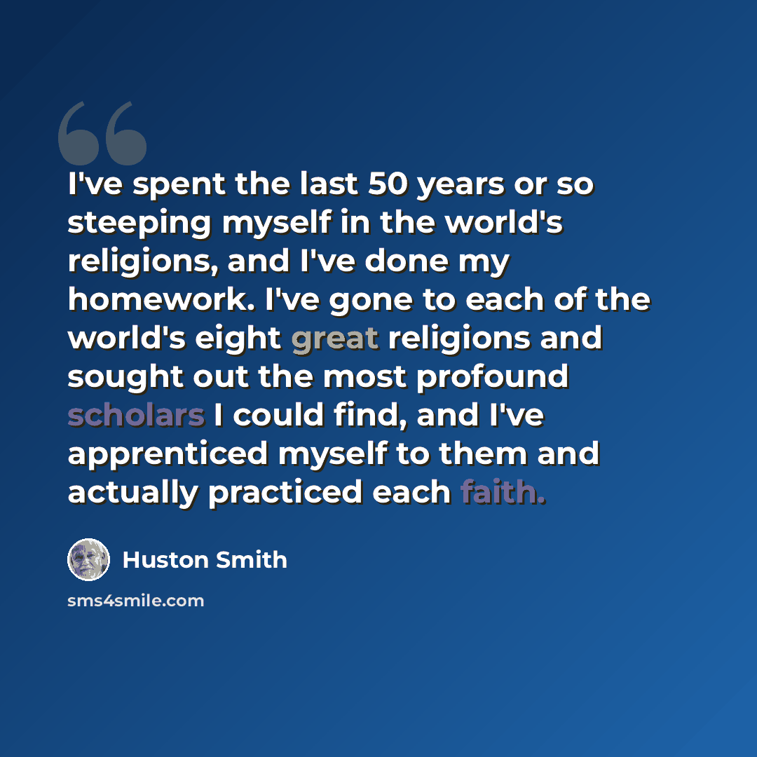 “I've spent the last 50 years or so steeping myself in the world's religions, and I've done my homework. I've gone to each of the world's eight great religions and sought out the most profound scholars I could find, and I've apprenticed myself to them and actually practiced each faith.” quote by Huston Smith