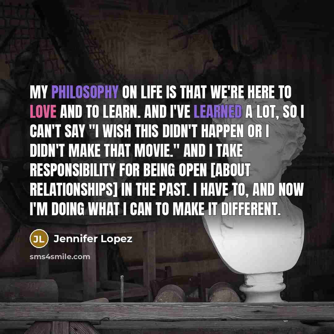 “My philosophy on life is that we're here to love and to learn. And I've learned a lot, so I can't say "I wish this didn't happen or I didn't make that movie." And I take responsibility for being open [about relationships] in the past. I have to, and now I'm doing what I can to make it different.” quote by Jennifer Lopez