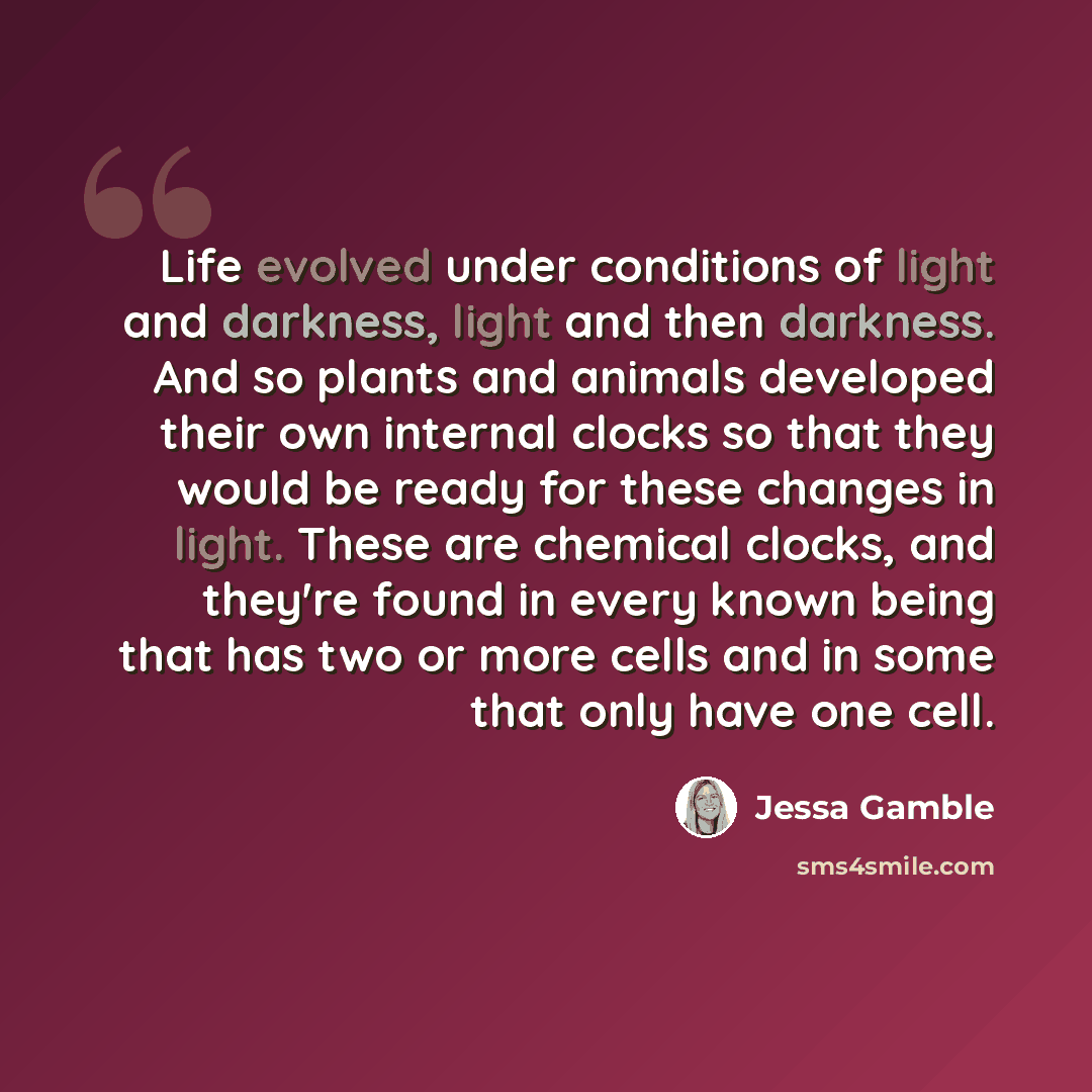 “Life evolved under conditions of light and darkness, light and then darkness. And so plants and animals developed their own internal clocks so that they would be ready for these changes in light. These are chemical clocks, and they're found in every known being that has two or more cells and in…” quote by Jessa Gamble