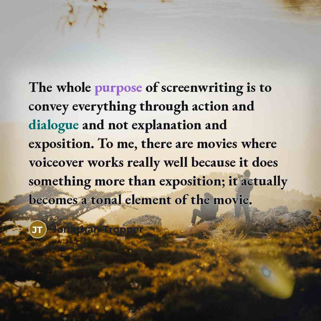 “The whole purpose of screenwriting is to convey everything through action and dialogue and not explanation and exposition. To me, there are movies where voiceover works really well because it does something more than exposition; it actually becomes a tonal element of the movie.” quote by Jonathan Tropper