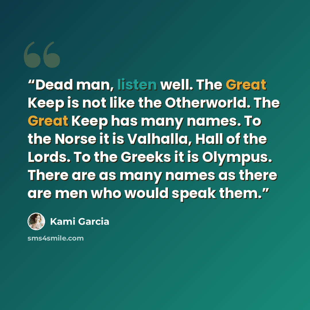 “Dead man, listen well. The Great Keep is not like the Otherworld. The Great Keep has many names. To the Norse it is Valhalla, Hall of the Lords. To the Greeks it is Olympus. There are as many names as there are men who would speak them.” quote by Kami Garcia