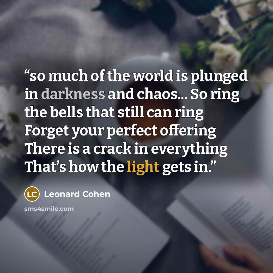 “so much of the world is plunged in darkness and chaos... So ring the bells that still can ring Forget your perfect offering There is a crack in everything That’s how the light gets in.” quote by Leonard Cohen