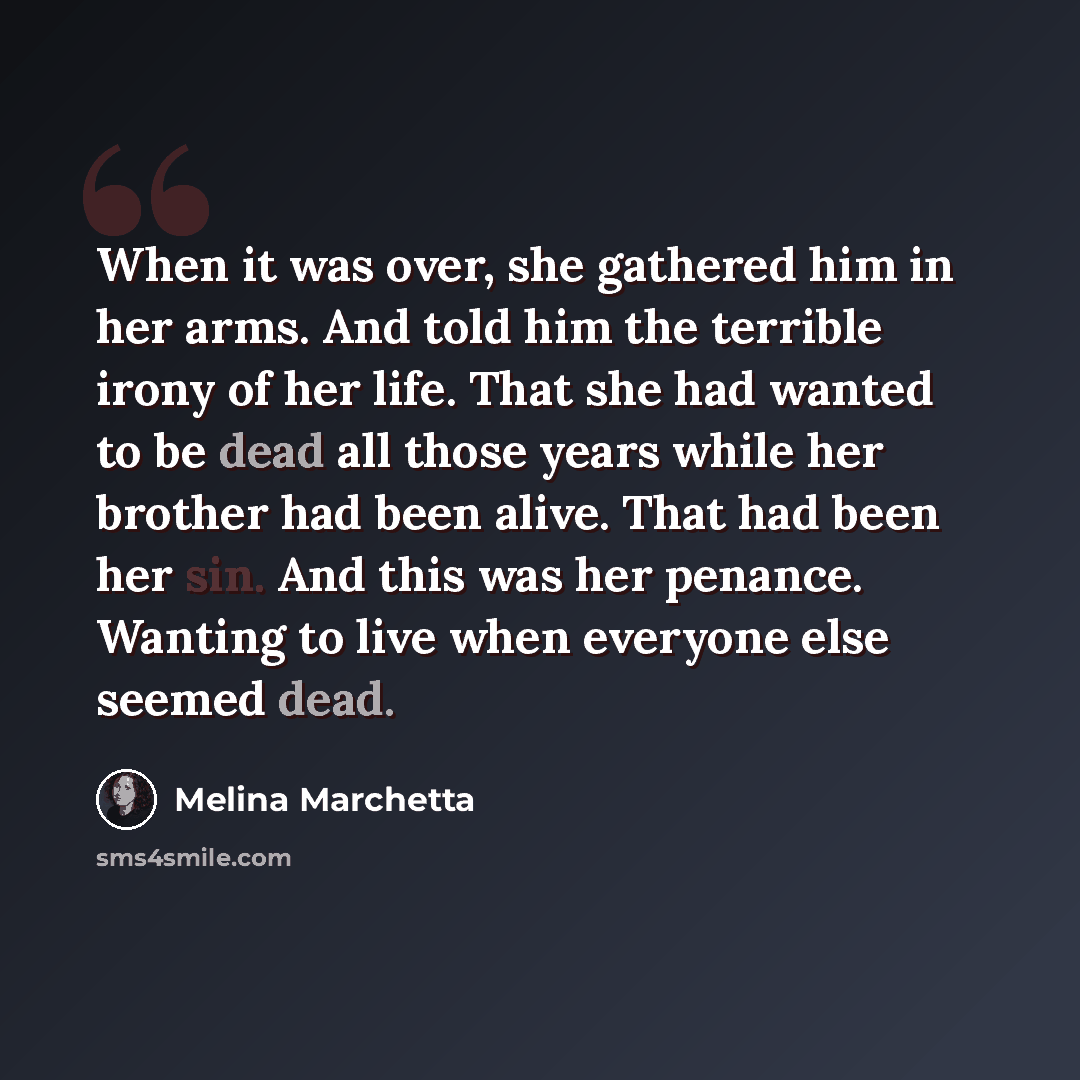 “When it was over, she gathered him in her arms. And told him the terrible irony of her life. That she had wanted to be dead all those years while her brother had been alive. That had been her sin. And this was her penance. Wanting to live when everyone else seemed dead.” quote by Melina Marchetta