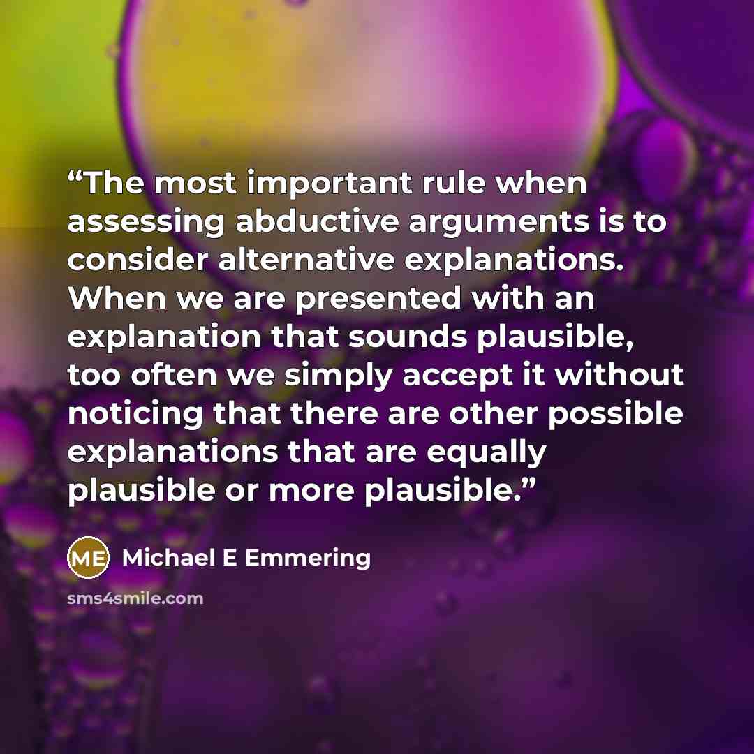 “The most important rule when assessing abductive arguments is to consider alternative explanations. When we are presented with an explanation that sounds plausible, too often we simply accept it without noticing that there are other possible explanations that are equally plausible or more plausible.” quote by Michael E Emmering