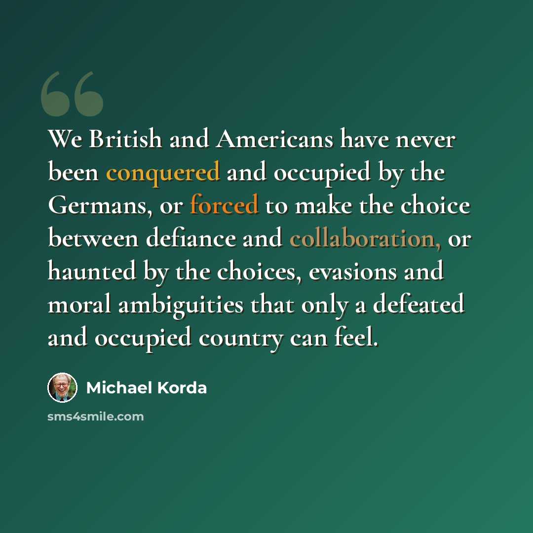 “We British and Americans have never been conquered and occupied by the Germans, or forced to make the choice between defiance and collaboration, or haunted by the choices, evasions and moral ambiguities that only a defeated and occupied country can feel.” quote by Michael Korda