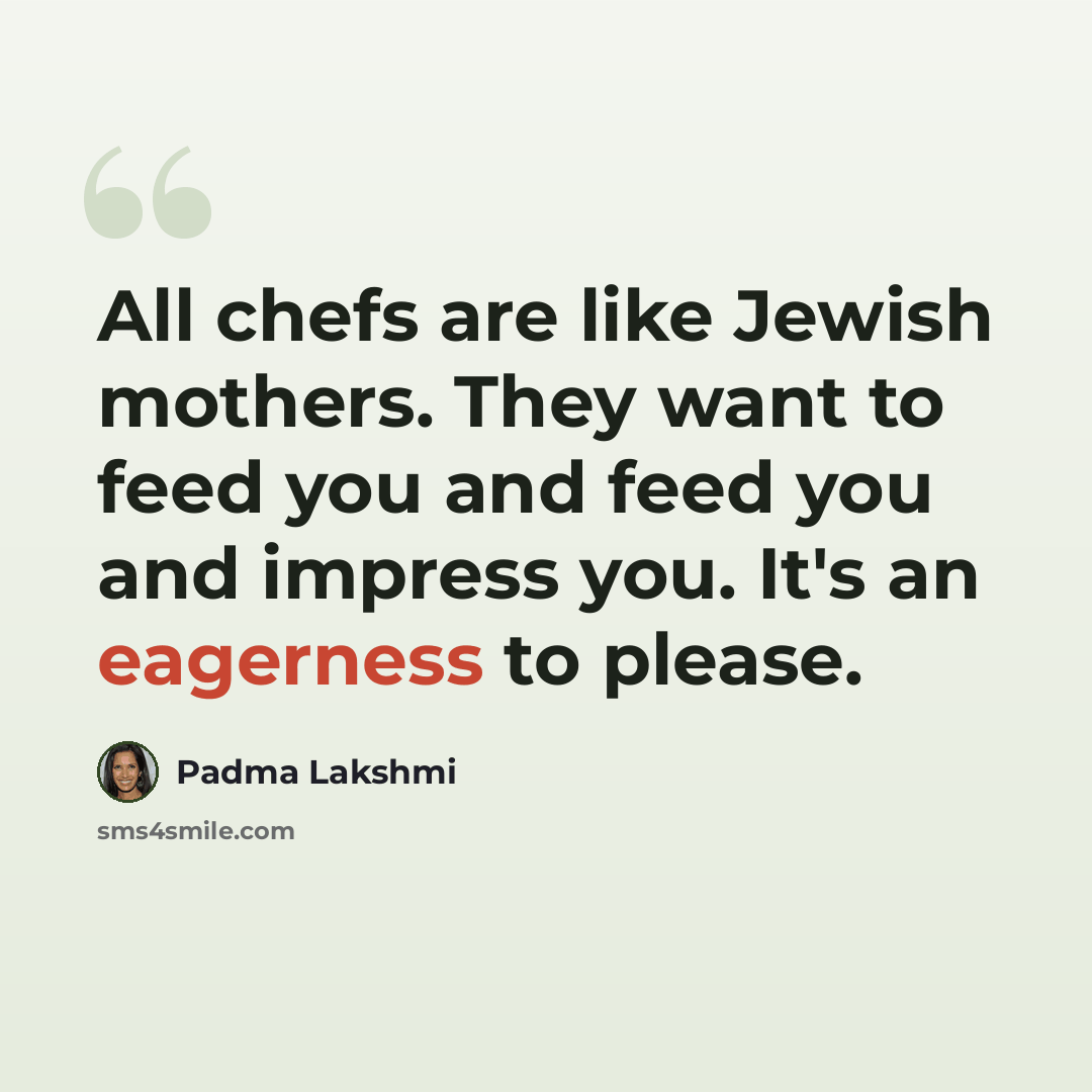 “All chefs are like Jewish mothers. They want to feed you and feed you and impress you. It's an eagerness to please.” quote by Padma Lakshmi