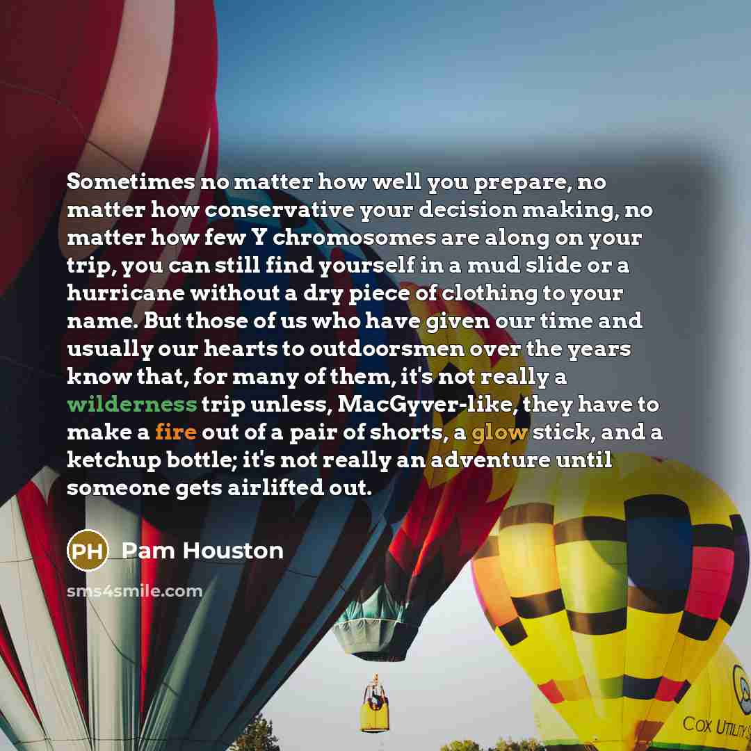 “Sometimes no matter how well you prepare, no matter how conservative your decision making, no matter how few Y chromosomes are along on your trip, you can still find yourself in a mud slide or a hurricane without a dry piece of clothing to your name. But those of us who have given our time and…” quote by Pam Houston