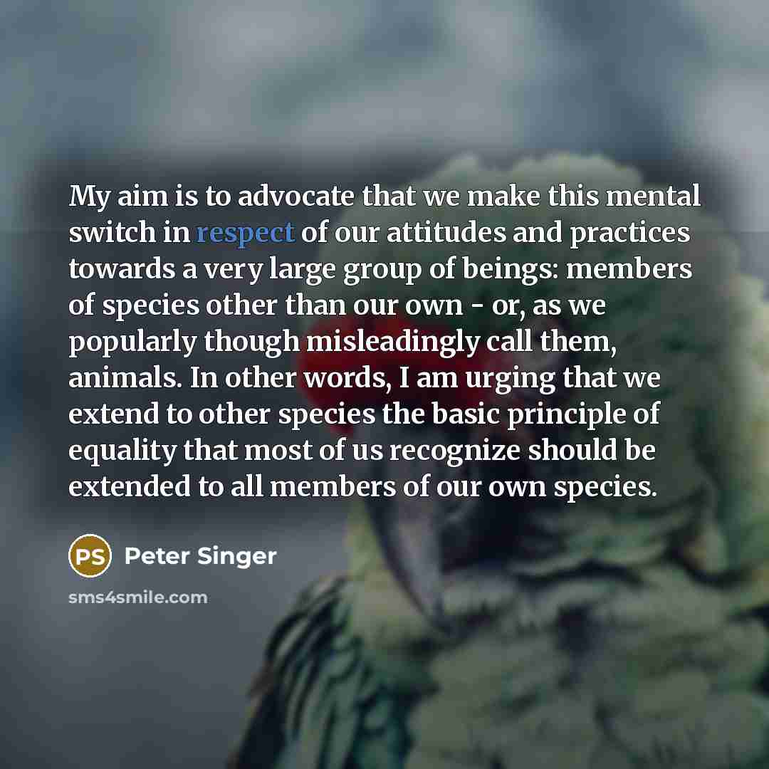 “My aim is to advocate that we make this mental switch in respect of our attitudes and practices towards a very large group of beings: members of species other than our own - or, as we popularly though misleadingly call them, animals. In other words, I am urging that we extend to other species the…” quote by Peter Singer