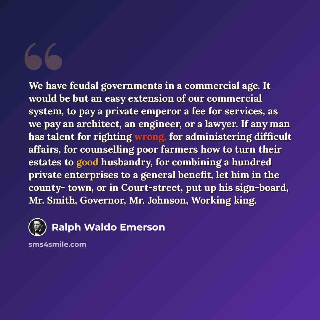 “We have feudal governments in a commercial age. It would be but an easy extension of our commercial system, to pay a private emperor a fee for services, as we pay an architect, an engineer, or a lawyer. If any man has talent for righting wrong, for administering difficult affairs, for counselling…” quote by Ralph Waldo Emerson