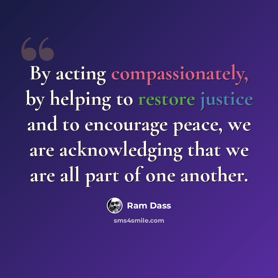 “By acting compassionately, by helping to restore justice and to encourage peace, we are acknowledging that we are all part of one another.” quote by Ram Dass