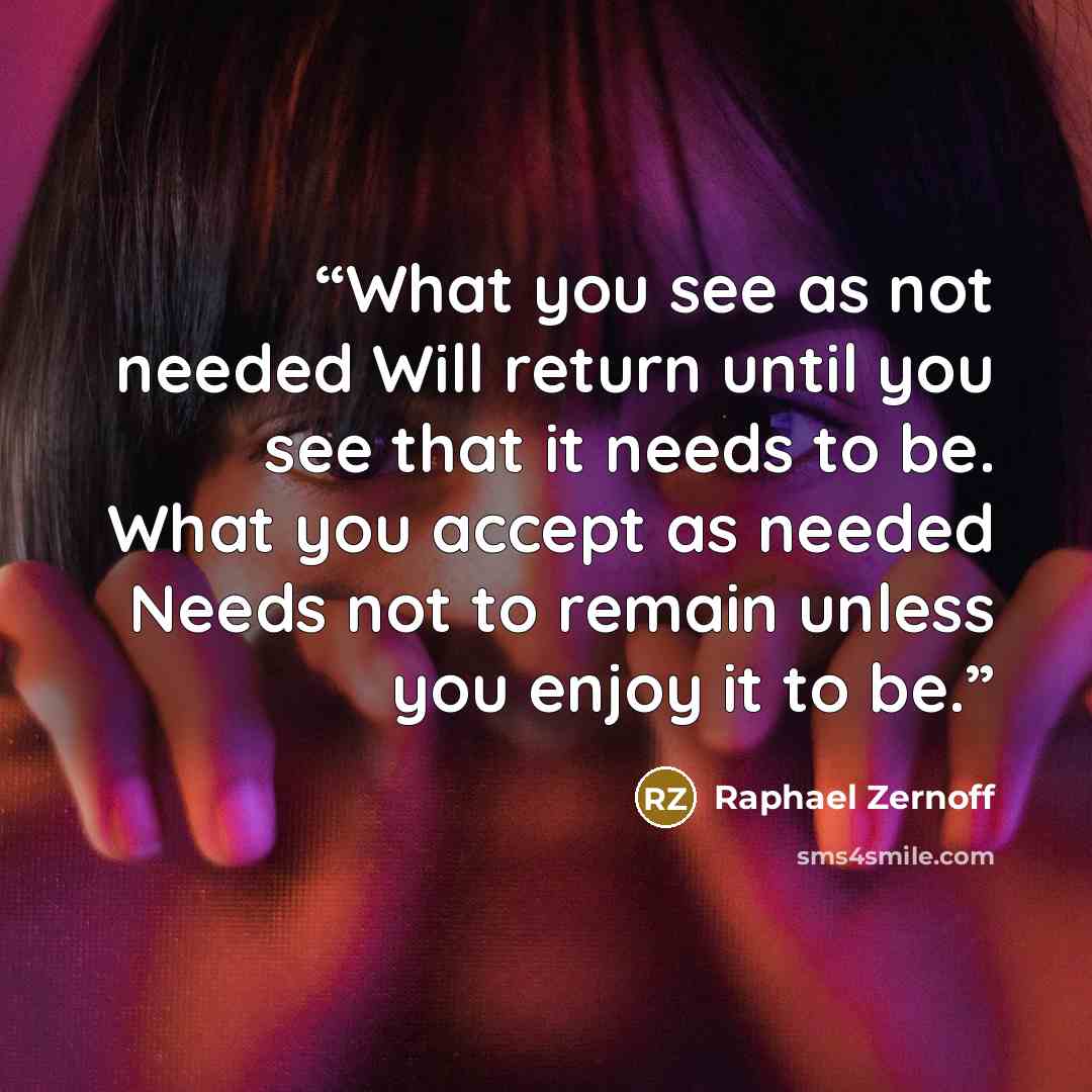 “What you see as not needed Will return until you see that it needs to be. What you accept as needed Needs not to remain unless you enjoy it to be.” quote by Raphael Zernoff