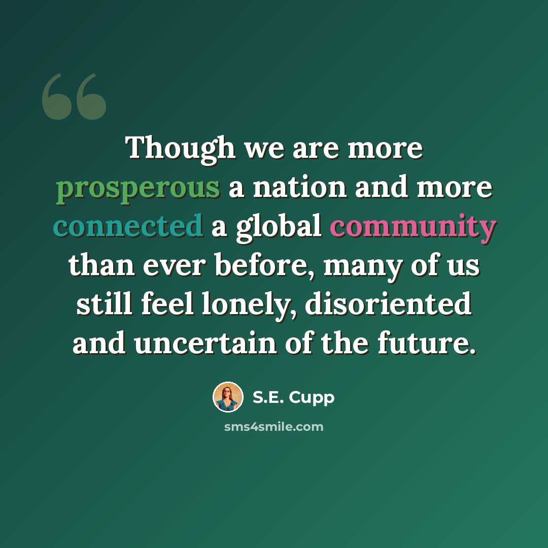 “Though we are more prosperous a nation and more connected a global community than ever before, many of us still feel lonely, disoriented and uncertain of the future.” quote by S.E. Cupp