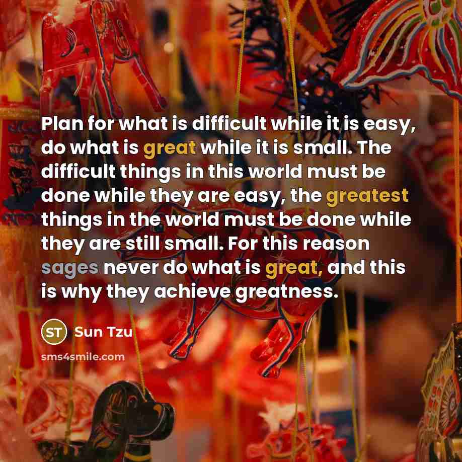 “Plan for what is difficult while it is easy, do what is great while it is small. The difficult things in this world must be done while they are easy, the greatest things in the world must be done while they are still small. For this reason sages never do what is great, and this is why they achieve…” quote by Sun Tzu