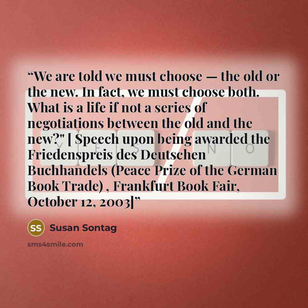 “We are told we must choose — the old or the new. In fact, we must choose both. What is a life if not a series of negotiations between the old and the new?" [ Speech upon being awarded the Friedenspreis des Deutschen Buchhandels (Peace Prize of the German Book Trade) , Frankfurt Book Fair, October…” quote by Susan Sontag