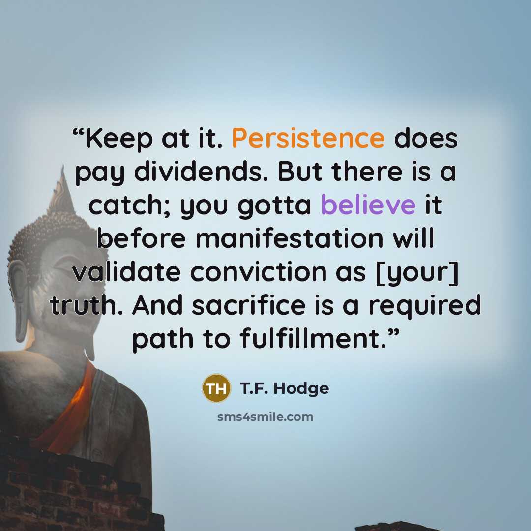 “Keep at it. Persistence does pay dividends. But there is a catch; you gotta believe it before manifestation will validate conviction as [your] truth. And sacrifice is a required path to fulfillment.” quote by T.F. Hodge