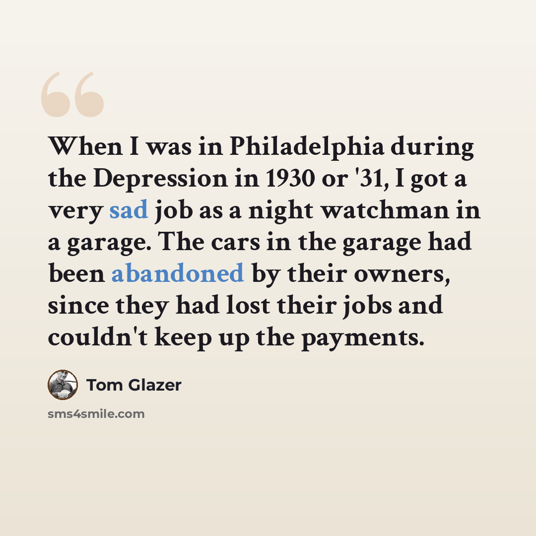 “When I was in Philadelphia during the Depression in 1930 or '31, I got a very sad job as a night watchman in a garage. The cars in the garage had been abandoned by their owners, since they had lost their jobs and couldn't keep up the payments.” quote by Tom Glazer