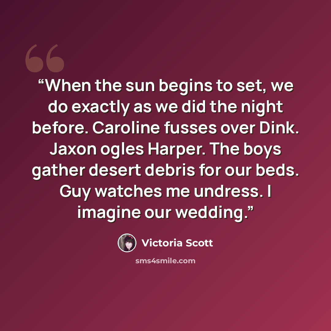 “When the sun begins to set, we do exactly as we did the night before. Caroline fusses over Dink. Jaxon ogles Harper. The boys gather desert debris for our beds. Guy watches me undress. I imagine our wedding.” quote by Victoria Scott