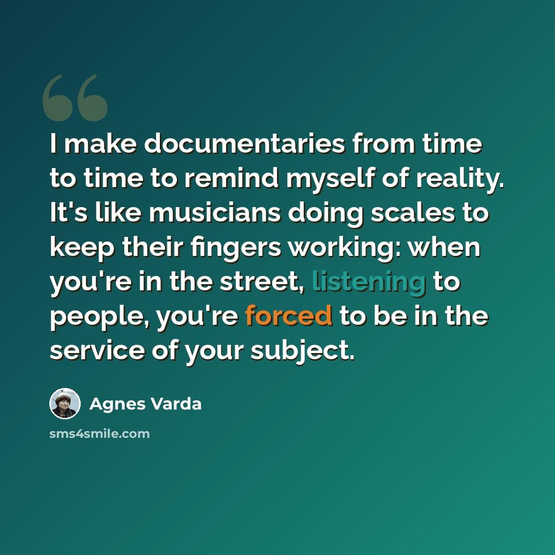“I make documentaries from time to time to remind myself of reality. It's like musicians doing scales to keep their fingers working: when you're in the street, listening to people, you're forced to be in the service of your subject.” quote by Agnes Varda