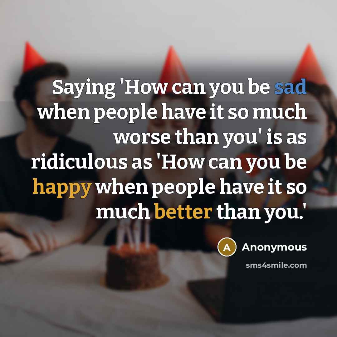 “Saying 'How can you be sad when people have it so much worse than you' is as ridiculous as 'How can you be happy when people have it so much better than you.'” quote by Anonymous