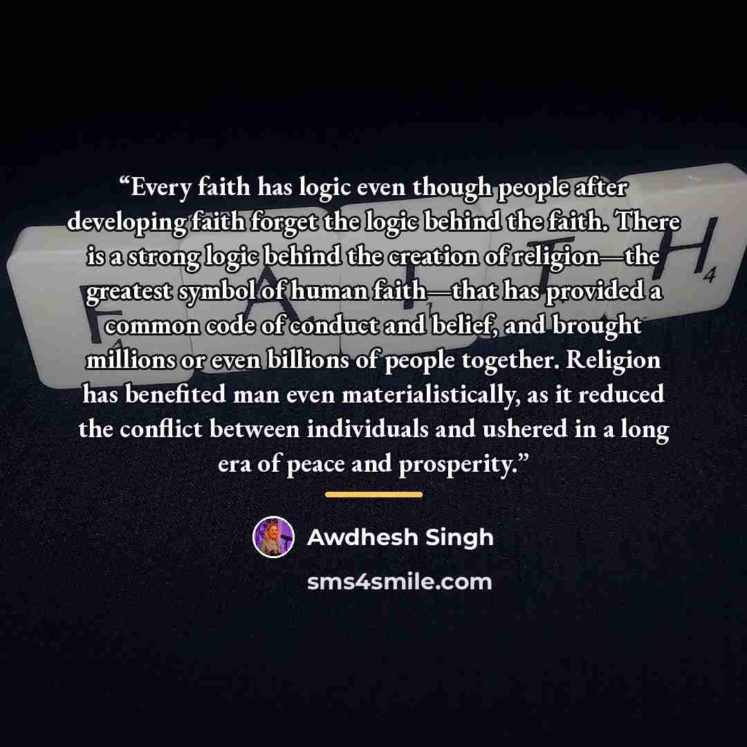 “Every faith has logic even though people after developing faith forget the logic behind the faith. There is a strong logic behind the creation of religion—the greatest symbol of human faith—that has provided a common code of conduct and belief, and brought millions or even billions of people…” quote by Awdhesh Singh