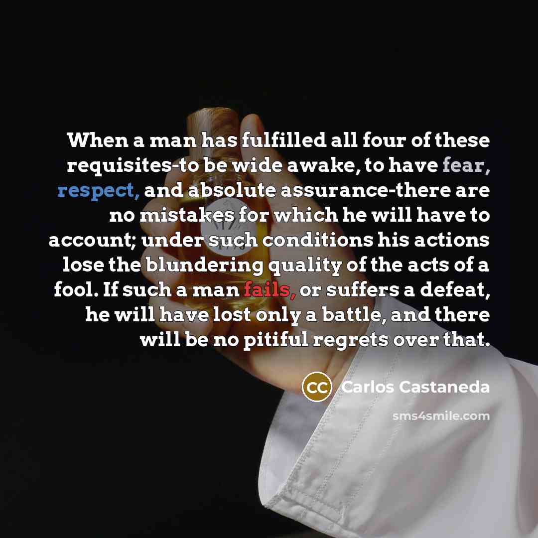“When a man has fulfilled all four of these requisites-to be wide awake, to have fear, respect, and absolute assurance-there are no mistakes for which he will have to account; under such conditions his actions lose the blundering quality of the acts of a fool. If such a man fails, or suffers a…” quote by Carlos Castaneda