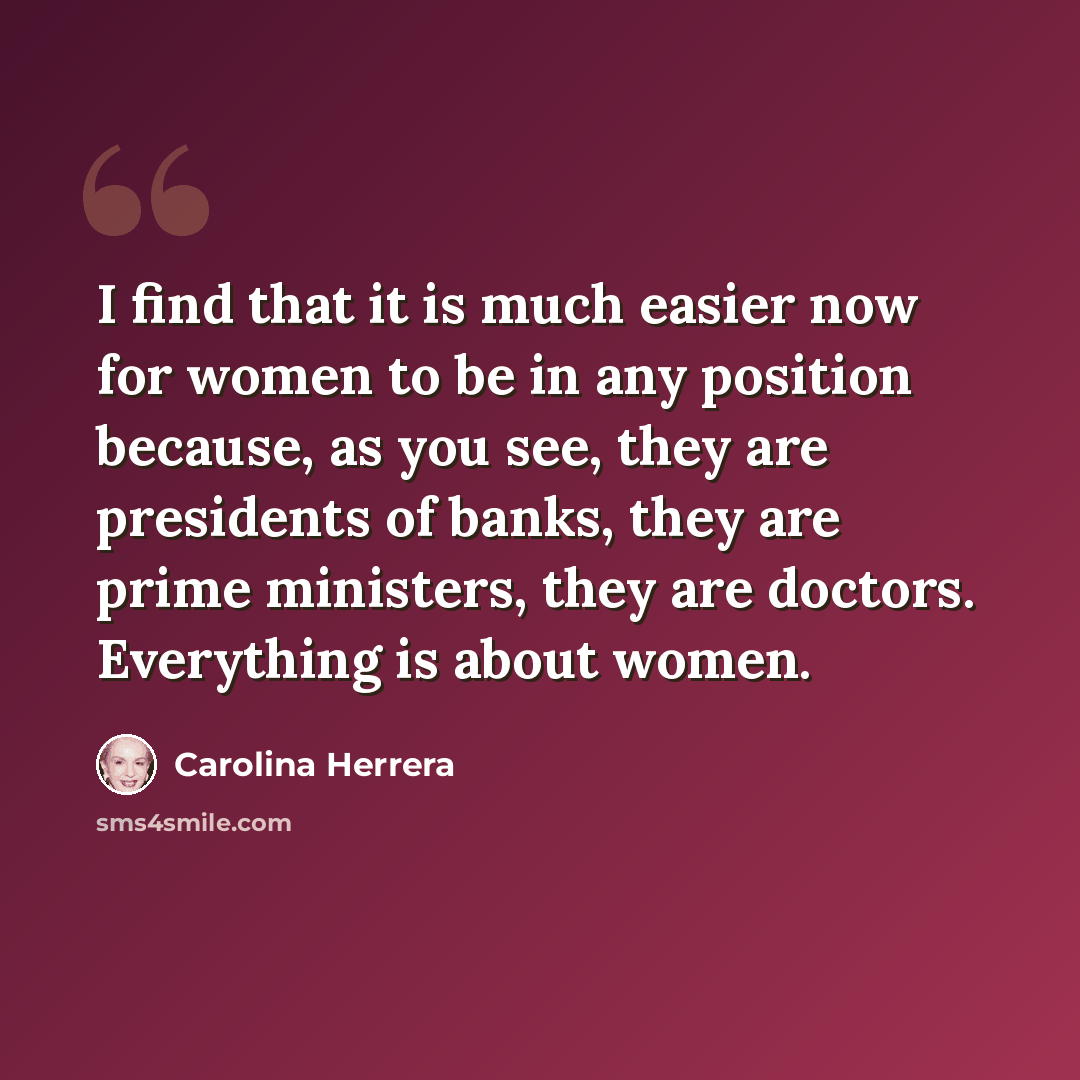 “I find that it is much easier now for women to be in any position because, as you see, they are presidents of banks, they are prime ministers, they are doctors. Everything is about women.” quote by Carolina Herrera