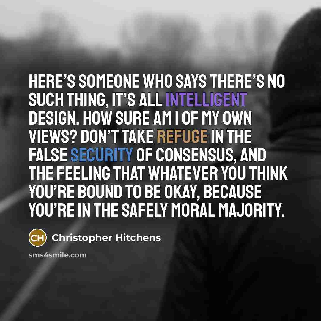 “Here’s someone who says there’s no such thing, it’s all intelligent design. How sure am I of my own views? Don’t take refuge in the false security of consensus, and the feeling that whatever you think you’re bound to be okay, because you’re in the safely moral majority.” quote by Christopher Hitchens