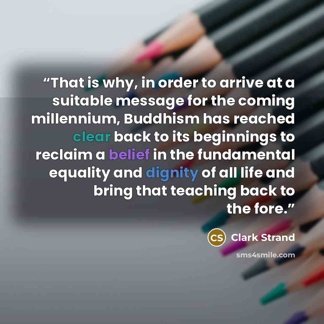 “That is why, in order to arrive at a suitable message for the coming millennium, Buddhism has reached clear back to its beginnings to reclaim a belief in the fundamental equality and dignity of all life and bring that teaching back to the fore.” quote by Clark Strand
