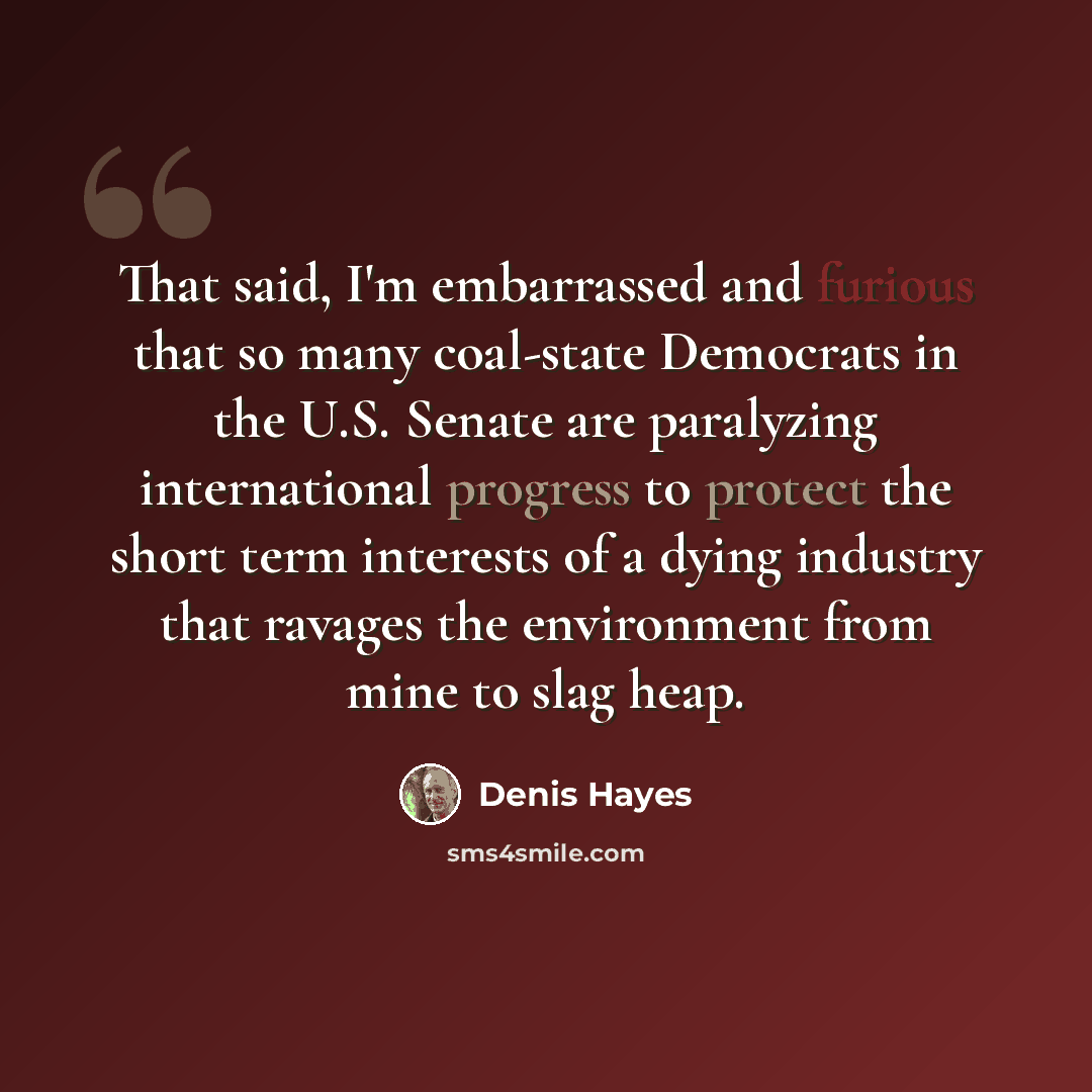 “That said, I'm embarrassed and furious that so many coal-state Democrats in the U.S. Senate are paralyzing international progress to protect the short term interests of a dying industry that ravages the environment from mine to slag heap.” quote by Denis Hayes