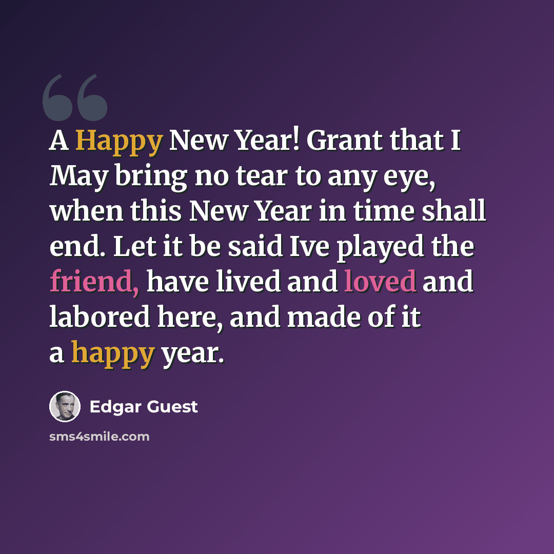 “A Happy New Year! Grant that I May bring no tear to any eye, when this New Year in time shall end. Let it be said Ive played the friend, have lived and loved and labored here, and made of it a happy year.” quote by Edgar Guest