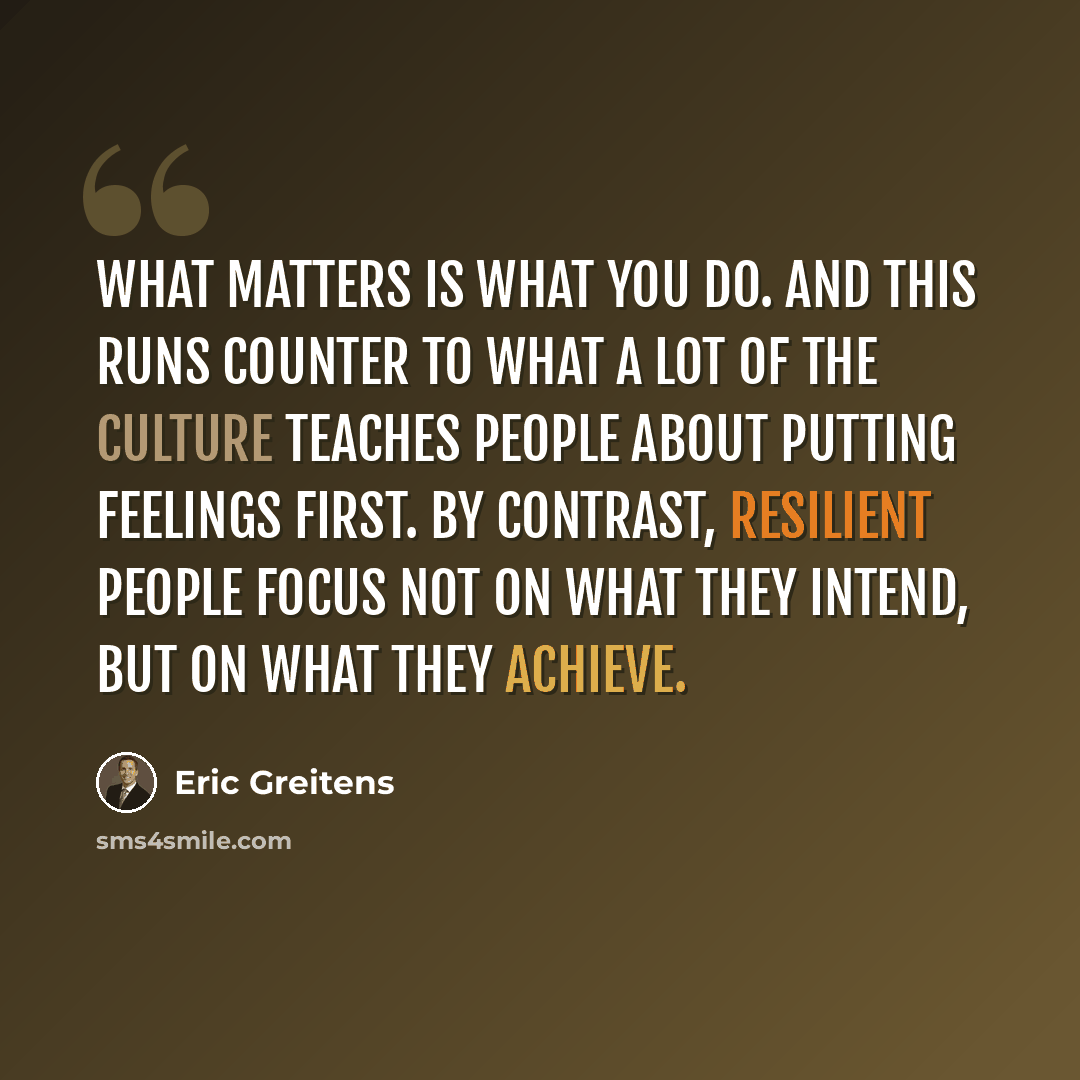 “What matters is what you do. And this runs counter to what a lot of the culture teaches people about putting feelings first. By contrast, resilient people focus not on what they intend, but on what they achieve.” quote by Eric Greitens