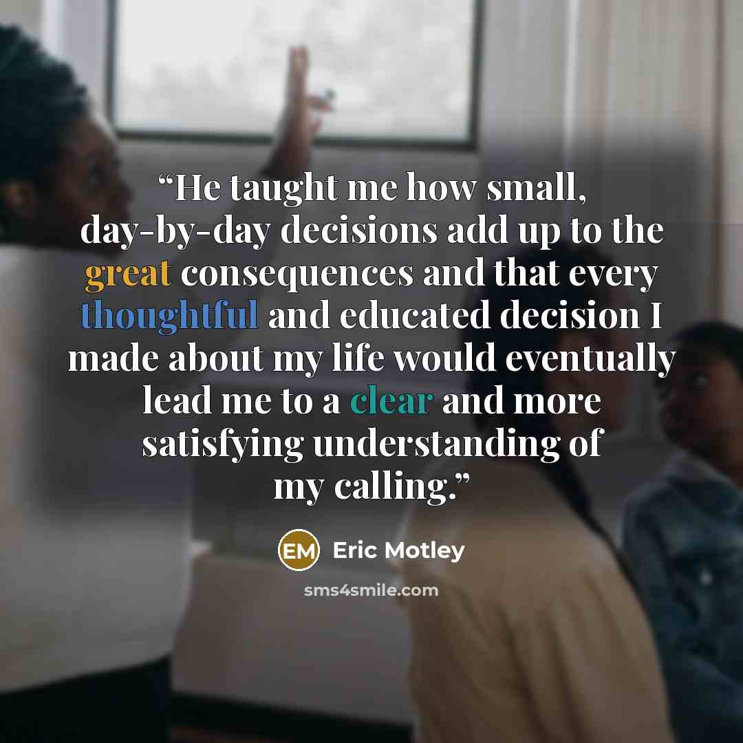 “He taught me how small, day-by-day decisions add up to the great consequences and that every thoughtful and educated decision I made about my life would eventually lead me to a clear and more satisfying understanding of my calling.” quote by Eric Motley