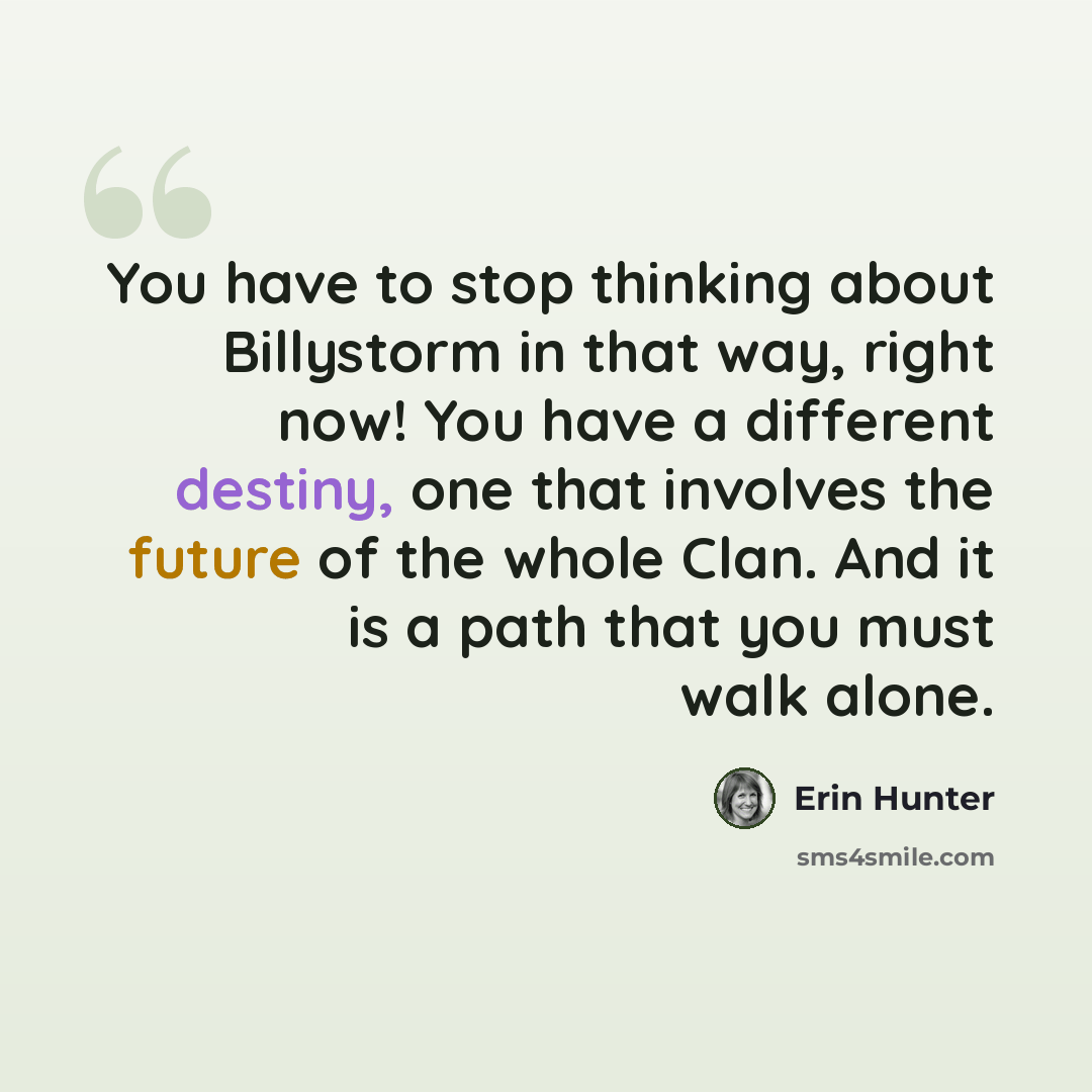 “You have to stop thinking about Billystorm in that way, right now! You have a different destiny, one that involves the future of the whole Clan. And it is a path that you must walk alone.” quote by Erin Hunter