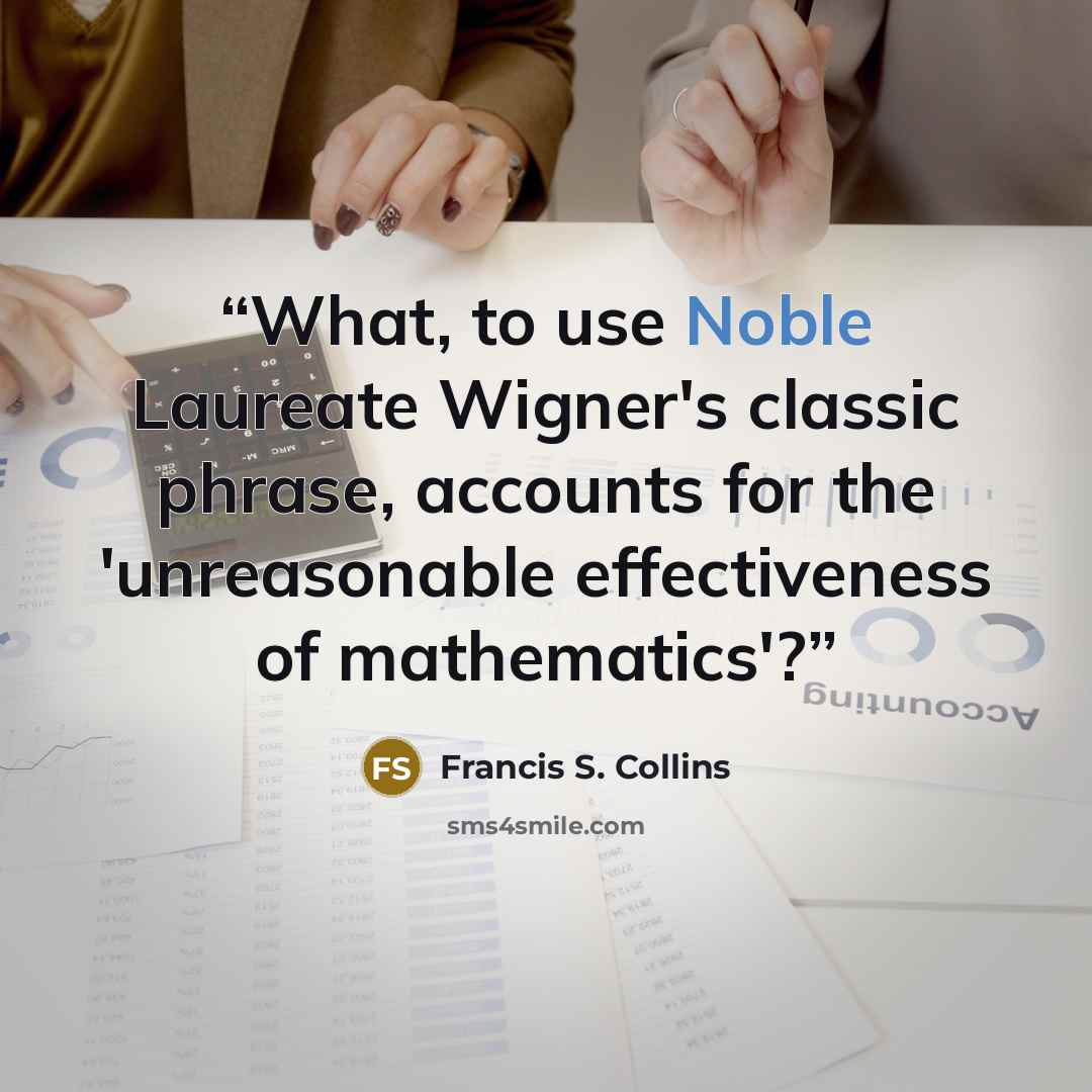 “What, to use Noble Laureate Wigner's classic phrase, accounts for the 'unreasonable effectiveness of mathematics'?” quote by Francis S. Collins