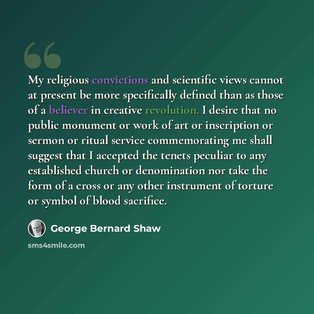 “My religious convictions and scientific views cannot at present be more specifically defined than as those of a believer in creative revolution. I desire that no public monument or work of art or inscription or sermon or ritual service commemorating me shall suggest that I accepted the tenets…” quote by George Bernard Shaw
