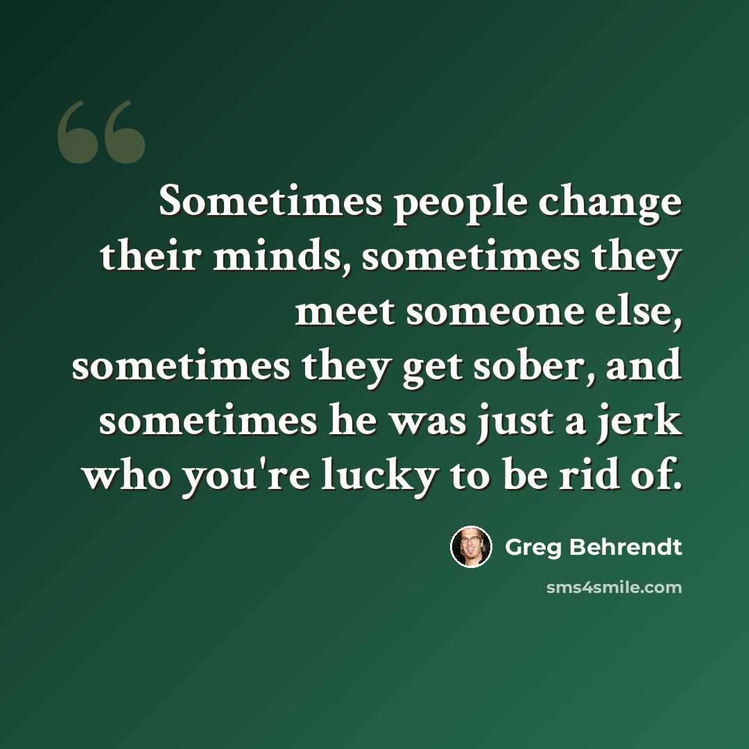 “Sometimes people change their minds, sometimes they meet someone else, sometimes they get sober, and sometimes he was just a jerk who you're lucky to be rid of.” quote by Greg Behrendt