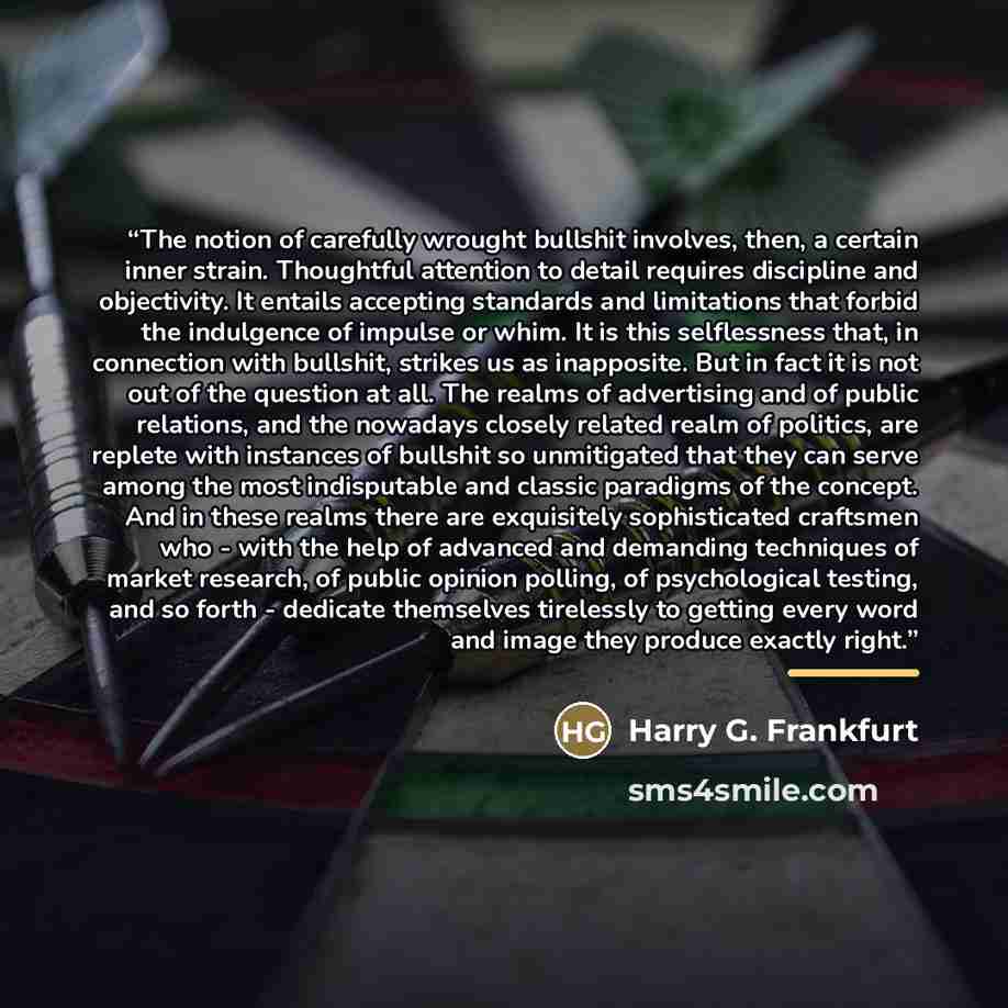 “The notion of carefully wrought bullshit involves, then, a certain inner strain. Thoughtful attention to detail requires discipline and objectivity. It entails accepting standards and limitations that forbid the indulgence of impulse or whim. It is this selflessness that, in connection with…” quote by Harry G. Frankfurt