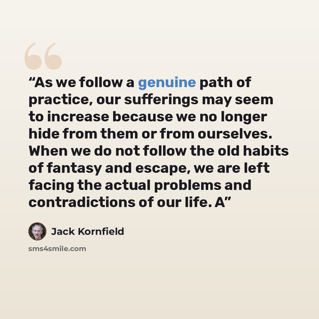 “As we follow a genuine path of practice, our sufferings may seem to increase because we no longer hide from them or from ourselves. When we do not follow the old habits of fantasy and escape, we are left facing the actual problems and contradictions of our life. A” quote by Jack Kornfield