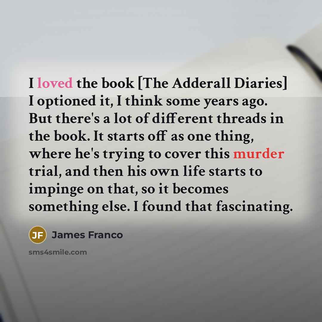 “I loved the book [The Adderall Diaries] I optioned it, I think some years ago. But there's a lot of different threads in the book. It starts off as one thing, where he's trying to cover this murder trial, and then his own life starts to impinge on that, so it becomes something else. I found that…” quote by James Franco