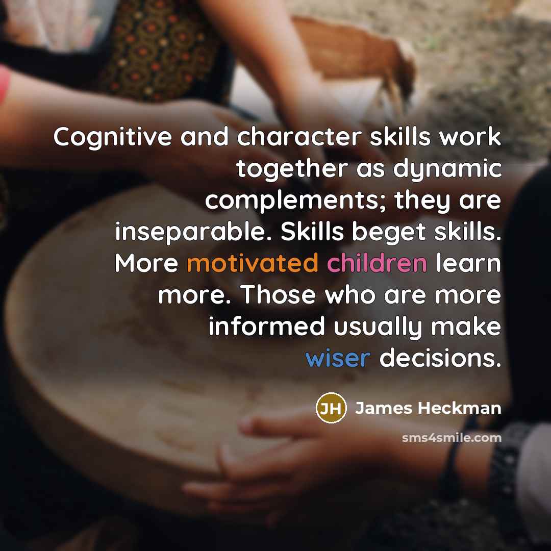 “Cognitive and character skills work together as dynamic complements; they are inseparable. Skills beget skills. More motivated children learn more. Those who are more informed usually make wiser decisions.” quote by James Heckman