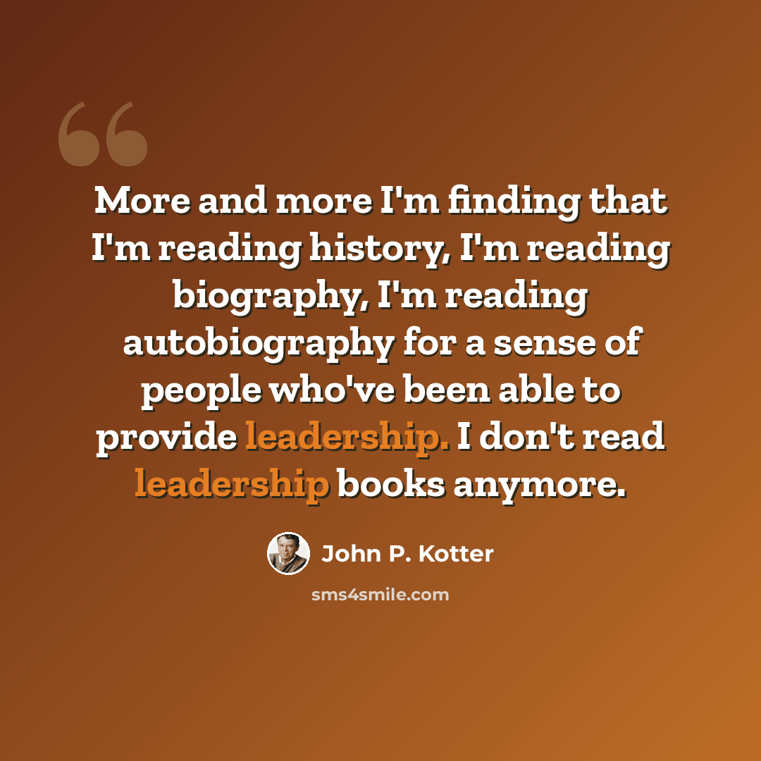 “More and more I'm finding that I'm reading history, I'm reading biography, I'm reading autobiography for a sense of people who've been able to provide leadership. I don't read leadership books anymore.” quote by John P. Kotter