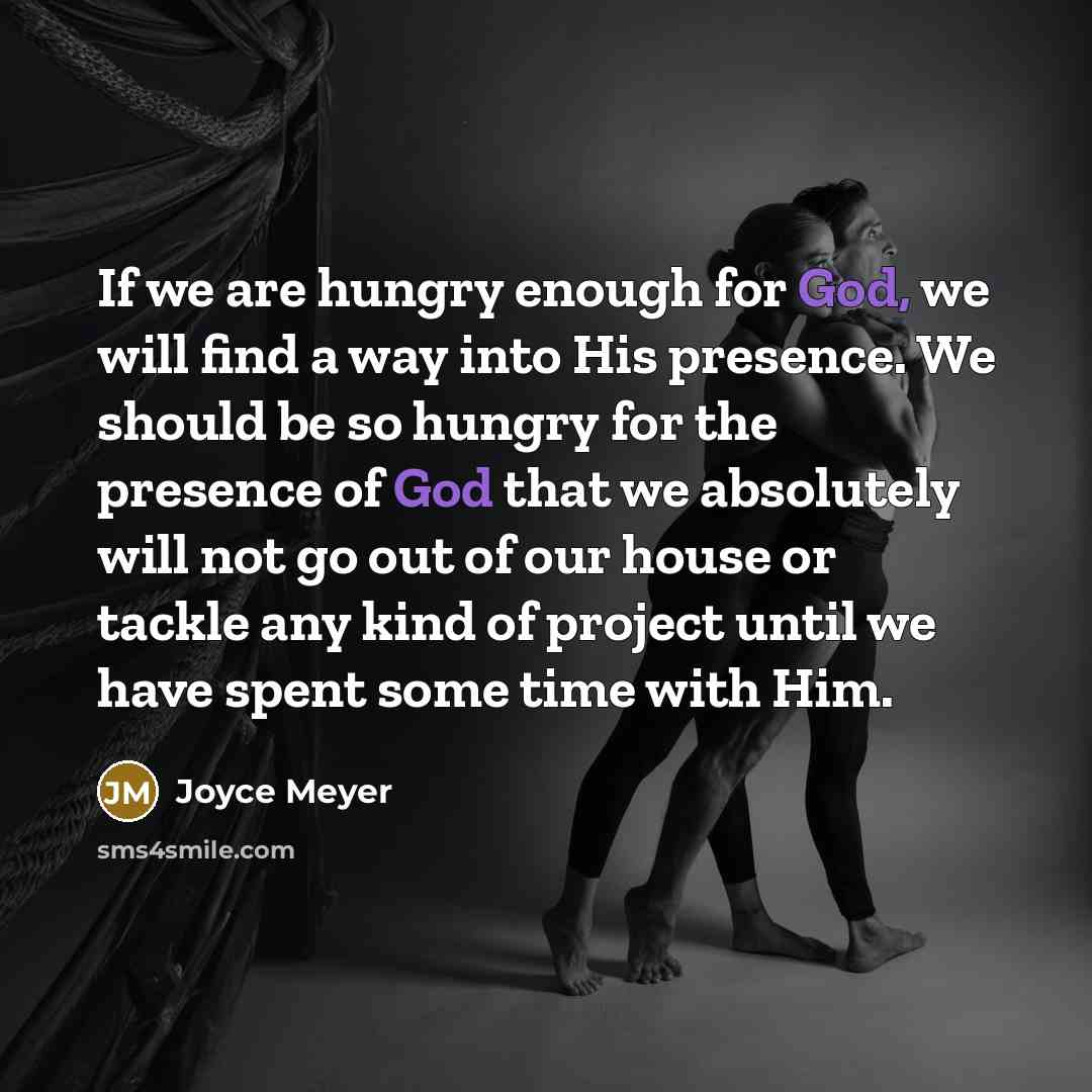 “If we are hungry enough for God, we will find a way into His presence. We should be so hungry for the presence of God that we absolutely will not go out of our house or tackle any kind of project until we have spent some time with Him.” quote by Joyce Meyer